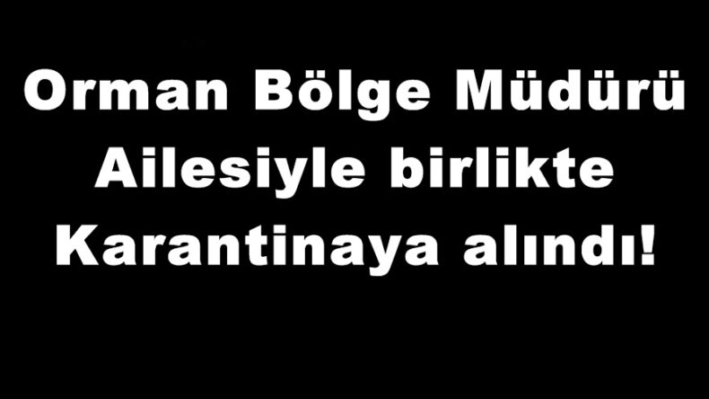 Orman Bölge Müdürü Ailesiyle birlikte Karantinaya alındı!