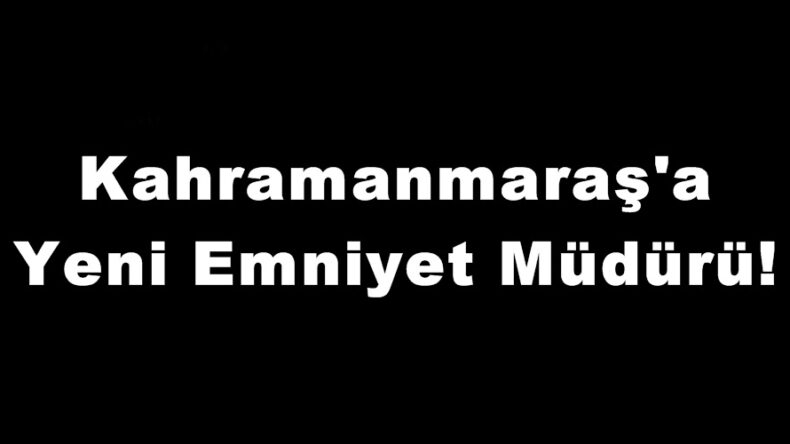Kahramanmaraş’a Yeni Emniyet Müdürü!