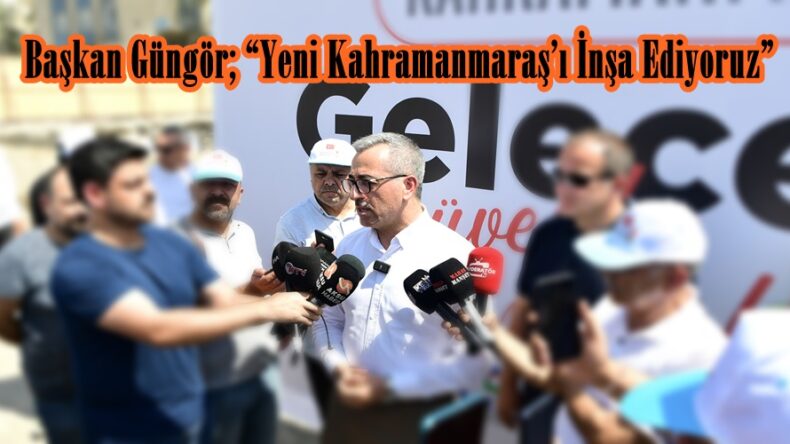 Başkan Güngör; “Yeni Kahramanmaraş’ı İnşa Ediyoruz”