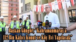 Başkan Güngör; “Kahramanmaraş’a 112 Bin Kalıcı Konut ve Köy Evi Yapılacak”
