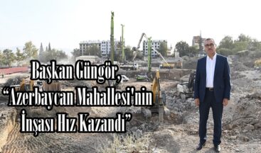 Başkan Güngör, “Azerbaycan Mahallesi’nin İnşası Hız Kazandı”