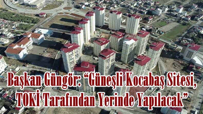 Başkan Güngör: “Güneşli Kocabaş Sitesi, TOKİ Tarafından Yerinde Yapılacak”