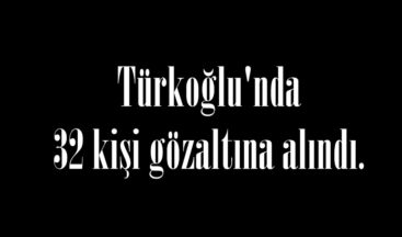 Türkoğlu’nda 32 kişi gözaltına alındı.